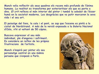 Munch volia reflectir als seus quadres els racons més profunds de l’ànima
humana. La realitat es transforma per exterioritzar els que es porta a
dins. El crit reflexa el món interior del pintor i també la soledat de l’ésser
humà en la societat moderna. Les desgràcies que va patir marcaren la seva
vida i el seu art.
El paisatge del fons, la cala i el pont, se sap que l’escena es pintà a la
ciutat de Nordstrand. A més de la versió exposada a la Galeria Nacional
d’Oslo, n’hi al voltant de 50 còpies.
Buscava expressar el seu món
individual, ple d’angoixa i sofriment.
Es considera un reflex de les pròpies
frustracions de l’artista.
Munch s’inspirà per pintar els seu
personatge central en una mòmia
peruana que s’exposà a París.
 