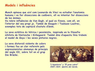 Models i influències
Munch opinava que així com Leonardo da Vinci va estudiar l’anatomia
humana i va fer disseccions de cadàvers, ell va intentar fer disseccions
de les ànimes.
Va rebre influències de Van Gogh, el qual es fixava, com ell, en
l’interior del seu propi jo. També de Gauguin i Toulouse-Lautrec,
exemples tots de captació d’estats d’ànim.
La seva estètica és tètrica i pessimista, inspirada en la filosofia
nihilista de Nietzsche i Kirkegaard. També dins d’aquesta línia trobem
el model de Goya i les seves pintures negres.
La seva distorsió violenta de colors
i formes fou un clar referetn pels
expressionistes alemanys de principis
del segle XX, sobre tot en el grup
Die Brücke.
“L’Aquelarre” o “El gran cabró”
1820-1823. Quinta del Sordo.
 