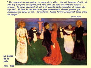 " He començat un nou quadre, La dansa de la vida. Una nit lluminosa d’estiu, al
bell mig d’un prat, un capellà jove balla amb una dona de cabellera llarga i
sinuosa. Es miren fixament als ulls i els cabells d’ella s’embullen al voltant del
cap d’ell. El fons és una massa de gent arremolinada –homes grassos que
mosseguen les dones al coll. Caricatures i homes fornits estrenyent dones entre
els braços "
Edvard Munch
La dansa
de la
vida
1899 -1900
 