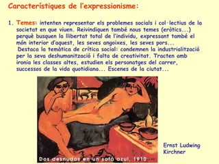 Característiques de l’expressionisme:
1. Temes: intenten representar els problemes socials i col·lectius de la
societat en que viuen. Reivindiquen també nous temes (eròtics...)
perquè busquen la llibertat total de l’individu, expressant també el
món interior d’aquest, les seves angoixes, les seves pors...
Destaca la temàtica de crítica social: condemnen la industrialització
per la seva deshumanització i falta de creativitat. Tracten amb
ironia les classes altes, estudien els personatges del carrer,
successos de la vida quotidiana... Escenes de la ciutat...
Ernst Ludwing
Kirchner
 