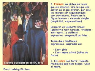 Ernst Ludwing Kirchner
2. Formes: no pinten les coses
que els envolten, sinó les que ells
senten en el seu interior, per això
les imatges són esquemàtiques,
com caricatures. Redueixen la
figura humana a elements simples
(simplicitat, esquematisme)
Exageren els elements lineals
(geometria molt marcada, triangles
molt aguts...) Violència
expressiva, exageració de línies.
Tenen dues tendències
expressives, inspirades en:
- L’art gòtic
- L’art negre africà (talles de
fusta).
3. Els colors són forts i violents.
Predilecció pels fons foscos. Usen
el negre.
 