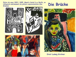Die Brücke
Ernst Ludwig Kirchner
Entre els anys 1893 i 1895, Munch s’instal·la a Berlín, on
influencià enormement els pintors expressionistes (Die
Brücke).
 