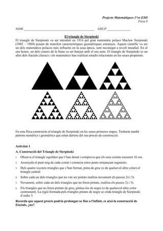 Projecte Matemàtiques 1*er ESO
Fitxa 8
NOM ___________________________________________ GRUP ______________
El triangle de Sierpinski
El triangle de Sierpinski va ser introduït en 1916 pel gran matemàtic polaco Maclaw Sierpinski
(1882 – 1969) posant de manifest característiques geomètriques estranyes. Aquest científic va ser
un dels matemàtics polacos més influents en la seua època, sent reconegut a nivell mundial. En el
seu honor, un dels craters de la lluna va ser batejat amb el seu nom. El triangle de Sierpinski es un
altre dels fractals clàssics i els matemàtics han realitzat estudis relacionats en les seues propietats.
En esta fitxa construiràs el triangle de Sierpinski en les seues primeres etapes. Trobaràs també
patrons numèrics i geomètrics que estan darrere del seu procés de construcció.
Activitat 1
A. Construcció del Triangle de Sierpinski
1. Observa el triangle equilàter que t’han donat i comprova que els seus costats mesuren 16 cm.
2. Assenyala el punt mig de cada costat i connecta estos punts mitjançant segments.
3. Dels quatre xicotets triangles que s’han format, pinta de groc (o de qualsevol altre color) el
triangle central.
4. Sobre cada un dels triangles que no van ser pintats realitza novament els passos 2) i 3).
5. Novament, sobre cada un dels triangles que no foren pintats, realitza els passos 2) i 3).
6. Els triangles que no foren pintats de groc, pinteu-los de negre (o de qualsevol altre color
contrastant). La regió formada pels triangles pintats de negre se crida triangle de Sierpinski
d’ordre 3.
Recorda que aquest procés podria prolongar-se fins a l'infinit, es això la construcció de
fractals, ¿no?
 