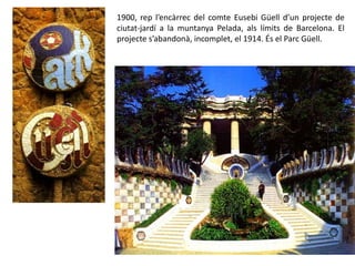 1900, rep l’encàrrec del comte Eusebi Güell d’un projecte de
ciutat-jardí a la muntanya Pelada, als límits de Barcelona. El
projecte s’abandonà, incomplet, el 1914. És el Parc Güell.
 