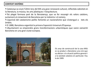 Els anys de construcció de la casa Milà
es va produir a Barcelona una crisi que
va afectar a la situació política general i
a la societat catalana en particular. Fou
la de 1909.
CONTEXT HISTÒRIC
 Catalunya va viure l’últim terç del XIX una gran renovació cultural, reflectida sobretot en
la literatura, la música, les arts plàstiques i l’arquitectura.
 Tot plegat formava part de la Renaixença, que va fer ressorgir els valors catalans,
juntament al creixement de Barcelona per la indústria i el comerç.
 L’aparició del catalanisme polític fomentà un nacionalisme que s’estengué a tots els
àmbits.
 El 1888, Barcelona organitzà la primera Exposició Universal d’Espanya.
 L’Ajuntament va emprendre grans transformacions urbanístiques que varen convertir
Barcelona en una gran ciutat europea.
 