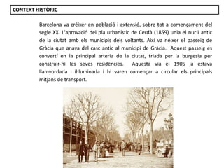 Barcelona va créixer en població i extensió, sobre tot a començament del
segle XX. L'aprovació del pla urbanístic de Cerdà (1859) unia el nucli antic
de la ciutat amb els municipis dels voltants. Així va néixer el passeig de
Gràcia que anava del casc antic al municipi de Gràcia. Aquest passeig es
convertí en la principal arteria de la ciutat, triada per la burgesia per
construir-hi les seves residències. Aquesta via el 1905 ja estava
llamvordada i il·luminada i hi varen començar a circular els principals
mitjans de transport.
CONTEXT HISTÒRIC
 