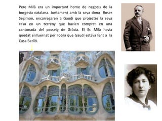 Pere Milà era un important home de negocis de la
burgesia catalana. Juntament amb la seva dona Roser
Segimon, encarregaren a Gaudí que projectés la seva
casa en un terreny que havien comprat en una
cantonada del passeig de Gràcia. El Sr. Milà havia
quedat enlluernat per l'obra que Gaudí estava fent a la
Casa Batlló.
 