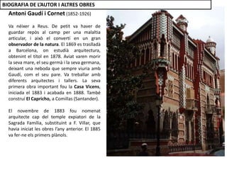 Antoni Gaudí i Cornet (1852-1926)
Va néixer a Reus. De petit va haver de
guardar repòs al camp per una malaltia
articular, i això el convertí en un gran
observador de la natura. El 1869 es traslladà
a Barcelona, on estudià arquitectura,
obtenint el títol en 1878. Aviat varen morir
la seva mare, el seu germà i la seva germana,
deixant una neboda que sempre viuria amb
Gaudí, com el seu pare. Va treballar amb
diferents arquitectes i tallers. La seva
primera obra important fou la Casa Vicens,
iniciada el 1883 i acabada en 1888. També
construí El Capricho, a Comillas (Santander).
El novembre de 1883 fou nomenat
arquitecte cap del temple expiatori de la
Sagrada Família, substituint a F. Villar, que
havia iniciat les obres l’any anterior. El 1885
va fer-ne els primers plànols.
BIOGRAFIA DE L’AUTOR I ALTRES OBRES
 