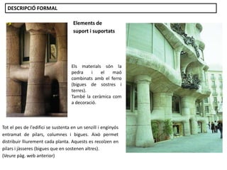 Elements de
suport i suportats
Tot el pes de l'edifici se sustenta en un senzill i enginyós
entramat de pilars, columnes i bigues. Això permet
distribuir lliurement cada planta. Aquests es recolzen en
pilars i jàsseres (bigues que en sostenen altres).
(Veure pàg. web anterior)
Els materials són la
pedra i el maó
combinats amb el ferro
(bigues de sostres i
terres).
També la ceràmica com
a decoració.
DESCRIPCIÓ FORMAL
 