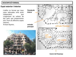 L'edifici és format per dues
cases adossades amb accés
independent, que
s'organitzen als voltant de
dos patis que proporcionen
aire i llum als diferents espais
interiors.
Té dues façanes.
Carrer de Provença
pati
circular
pati ovoide
Passeig de
Gràcia
entrada
principal entrada Provença
Espai exterior i interior
DESCRIPCIÓ FORMAL
 
