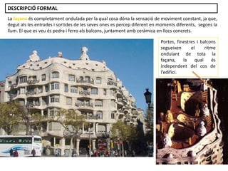 La façana és completament ondulada per la qual cosa dóna la sensació de moviment constant, ja que,
degut als les entrades i sortides de les seves ones es percep diferent en moments diferents, segons la
llum. El que es veu és pedra i ferro als balcons, juntament amb ceràmica en llocs concrets.
Portes, finestres i balcons
segueixen el ritme
ondulant de tota la
façana, la qual és
independent del cos de
l’edifici.
DESCRIPCIÓ FORMAL
 