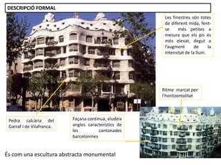 És com una escultura abstracta monumental
Façana contínua, eludeix
angles característics de
les cantonades
barcelonines
Ritme marcat per
l’horitzontalitat
Pedra calcària del
Garraf i de Vilafranca.
Les finestres són totes
de diferent mida, fent-
se més petites a
mesura que els pis és
més elevat, degut a
l’augment de la
intensitat de la llum.
DESCRIPCIÓ FORMAL
 