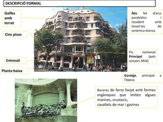Planta baixa
Cinc pisos
Golfes
amb
terrat
Àtic fet d’arcs
parabòlics i
recobert amb
tessel·les de
ceràmica blanca
Entresòl
Pis nomenat
Principal (pels
senyors Milà)
Baranes de ferro forjat amb formes
orgàniques que imiten algues
marines, crustacis,
cavallets de mar i gavines
Garatge, anticipat a
l’època
DESCRIPCIÓ FORMAL
 