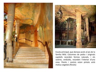Escala principal, que donava accés al pis de la
família Milà. Columnes de pedra i originals
capitells recorden formes naturals, i els
sostres, ondulats, recorden l’interior d’una
cova. Parets i sostres estan pintats amb
motius vegetals (florals)
 