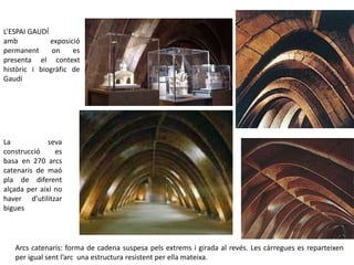 La seva
construcció es
basa en 270 arcs
catenaris de maó
pla de diferent
alçada per així no
haver d’utilitzar
bigues
L’ESPAI GAUDÍ
amb exposició
permanent on es
presenta el context
històric i biogràfic de
Gaudí
Arcs catenaris: forma de cadena suspesa pels extrems i girada al revés. Les càrregues es reparteixen
per igual sent l’arc una estructura resistent per ella mateixa.
 