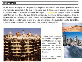 És el millor exemple de l’arquitectura orgànica de Gaudí. Per evitar qualsevol noció
d’uniformitat prescindí de la línia recta, cosa que li dóna aquest aspecte sinuós, ple de
moviment, com si s’hagués modelat en argila. La façana és completament ondulada,
recordant un mar de pedra que dóna la sensació de moviment constant, ja que, degut als
les entrades i sortides de les seves ones es percep diferent en moments diferents, segons
la llum. Se la considera una façana orgànica, amb gran poder evocador, que ha donant lloc
a moltes interpretacions. Per a molts és com una escultura gegant.
La seva forma ondulant
pot recordar l’onatge del
mar Mediterrani o evoca
una naturalesa de
muntanyes, de penya-
segats o de roques
erosionades, dunes del
desert…
També una gran
escultura abstracta
INTERPRETACIÓ
 