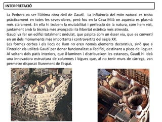 La Pedrera va ser l’última obra civil de Gaudí. La influència del món natural es troba
pràcticament en totes les seves obres, però fou en la Casa Milà on aquesta es plasmà
més clarament. En ella hi trobem la mutabilitat i perfecció de la natura, com hem vist,
juntament amb la tècnica més avançada i la llibertat estètica més atrevida.
Gaudí va fer un edifici totalment ondulat, que palpita com un ésser viu, que es convertí
en un dels monuments més importants i controvertits del segle XX.
Les formes corbes i els llocs de llum no eren només elements decoratius, sinó que a
l’interior els utilitzà Gaudí per donar funcionalitat a l’edifici, destinant a pisos de lloguer.
Al voltant dels patis interiors, que il·luminen i distribueixen les estances, Gaudí hi ideà
una innovadora estructura de columnes i bigues que, al no tenir murs de càrrega, van
permetre disposat lliurement de l’espai.
INTERPRETACIÓ
 