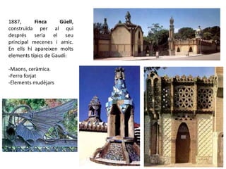 1887, Finca Güell,
construïda per al qui
després seria el seu
principal mecenes i amic.
En ells hi apareixen molts
elements típics de Gaudí:
-Maons, ceràmica.
-Ferro forjat
-Elements mudèjars
Dragó alat
 