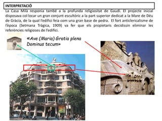 «Ave (Maria) Gratia plena
Dominus tecum»
La Casa Milà responia també a la profunda religiositat de Gaudí. El projecte inicial
disposava col·locar un gran conjunt escultòric a la part superior dedicat a la Mare de Déu
de Gràcia, de la qual l’edifici feia com una gran base de pedra. El fort anticlericalisme de
l’època (Setmana Tràgica, 1909) va fer que els propietaris decidissin eliminar les
referències religioses de l’edifici.
INTERPRETACIÓ
 
