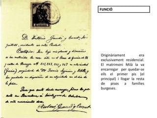 Certificat autògraf de
Gaudí
Originàriament era
exclusivament residencial.
El matrimoni Milà la va
encarregar per quedar-se
ells el primer pis (el
principal) i llogar la resta
de pisos a famílies
burgeses.
FUNCIÓ
 