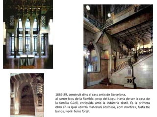 1886-89, construït dins el casc antic de Barcelona,
al carrer Nou de la Rambla, prop del Liceu. Havia de ser la casa de
la família Güell, enriquida amb la indústria tèxtil. És la primera
obra en la qual utilitzà materials costosos, com marbres, fusta De
banús, ivori i ferro forjat.
Palau Güell
 