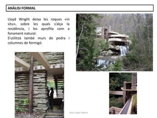 Júlia López Valera
ANÀLISI FORMAL
Lloyd Wright deixa les roques «in
situ», sobre les quals s’alça la
residència, i les aprofita com a
fonament natural.
S’utilitzà també murs de pedra i
columnes de formigó.
 
