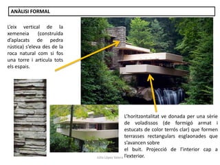 Júlia López Valera
ANÀLISI FORMAL
L’horitzontalitat ve donada per una sèrie
de voladissos (de formigó armat i
estucats de color terrós clar) que formen
terrasses rectangulars esglaonades que
s’avancen sobre
el buit. Projecció de l’interior cap a
l’exterior.
L’eix vertical de la
xemeneia (construïda
d’aplacats de pedra
rústica) s’eleva des de la
roca natural com si fos
una torre i articula tots
els espais.
 