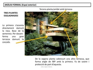 Júlia López Valera
ANÀLISI FORMAL (Espai exterior)
La primera s’assenta
directament damunt
la roca. Base de la
xemeneia. Per davant
forma una gran
terrassa damunt la
cascada.
TRES PLANTES
ESGLAONADES
Tercera planta,també amb terrassa
De la segona planta sobresurt una altra terrassa, que
forma angle de 90º amb la primera. Fa de sostre i
protecció de part d’aquesta.
 