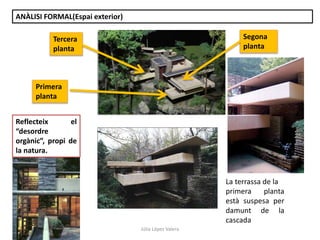 Júlia López Valera
ANÀLISI FORMAL(Espai exterior)
Reflecteix el
“desordre
orgànic”, propi de
la natura.
La terrassa de la
primera planta
està suspesa per
damunt de la
cascada
Primera
planta
Segona
planta
Tercera
planta
 