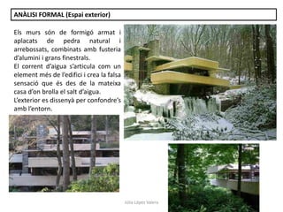 Júlia López Valera
ANÀLISI FORMAL (Espai exterior)
Els murs són de formigó armat i
aplacats de pedra natural i
arrebossats, combinats amb fusteria
d’alumini i grans finestrals.
El corrent d’aigua s’articula com un
element més de l’edifici i crea la falsa
sensació que és des de la mateixa
casa d’on brolla el salt d’aigua.
L’exterior es dissenyà per confondre’s
amb l’entorn.
 