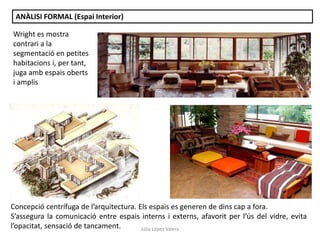 Júlia López Valera
ANÀLISI FORMAL (Espai Interior)
Concepció centrífuga de l’arquitectura. Els espais es generen de dins cap a fora.
S’assegura la comunicació entre espais interns i externs, afavorit per l’ús del vidre, evita
l’opacitat, sensació de tancament.
Wright es mostra
contrari a la
segmentació en petites
habitacions i, per tant,
juga amb espais oberts
i amplis
 
