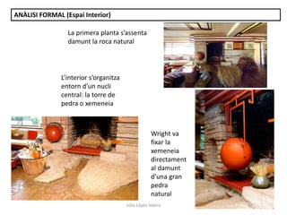 Júlia López Valera
ANÀLISI FORMAL (Espai Interior)
Wright va
fixar la
xemeneia
directament
al damunt
d’una gran
pedra
natural
L’interior s’organitza
entorn d’un nucli
central: la torre de
pedra o xemeneia
La primera planta s’assenta
damunt la roca natural
 