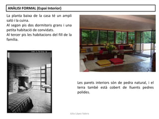 Júlia López Valera
ANÀLISI FORMAL (Espai Interior)
La planta baixa de la casa té un ampli
saló i la cuina.
Al segon pis dos dormitoris grans i una
petita habitació de convidats.
Al tercer pis les habitacions del fill de la
família.
Les parets interiors són de pedra natural, i el
terra també està cobert de lluents pedres
polides.
 