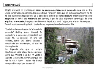 Júlia López Valera
Wright s’inspirà en les típiques cases de camp americanes en forma de creu per fer les
seves construccions nomenades cases tipus “prairie”, tot i que en la Casa Kaufmann no hi
ha cap estructura reguladora. Se la considera símbol de l’arquitectura orgànica per la seva
adaptació al lloc i als materials del terreny, i per la seva expansió centrífuga. És una
arquitectura oberta, integrada en l’entorn, implicada amb l’aigua, els arbres, les roques...
També tenia un sentit pràctic, havia de ser segona vivenda d’una família.
INTERPRETACIÓ
També se la coneix com la “Casa de la
cascada” (Falling water House). Es
considera la casa més important del
segle XX. Es construí en una vall
estreta, sobre una petita cascada i
envoltada de muntanyes, al sud de
Pennsylvania.
La llegenda diu que el senyor
Kauffmann volia situar-la més amunt,
però que Wright li va dir: “A vostè li
agrada la cascada, llavors perquè vol
fer la casa lluny i haver de baixar
sempre fins aquí per veure-la?
 