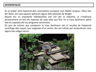 Júlia López Valera
És va trobar amb l’oposició dels racionalistes europeus com Walter Gropius i Mies Van
der Rohe, tot i que aquests aplicaren alguns dels postulats de Wright.
Aquest era un arquitecte individualista mal vist per la indústria, ja s’implicava
personalment en tots els aspectes de cada obra que feia. En la Casa Kaufmann aplicà
tots els aspectes del seu programa constructiu.
Els jocs de volums que componen la Casa Kaufmann són el resultat de l’expansió
centrífuga dels espais, que sorgeixen d’un centre. No són influïts pel racionalisme, com
alguns han volgut creure.
INTERPRETACIÓ
 