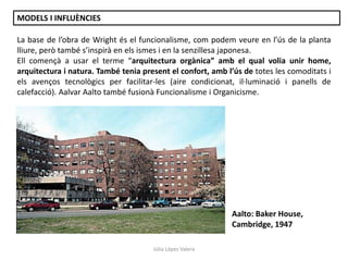 Júlia López Valera
MODELS I INFLUÈNCIES
La base de l’obra de Wright és el funcionalisme, com podem veure en l’ús de la planta
lliure, però també s’inspirà en els ismes i en la senzillesa japonesa.
Ell començà a usar el terme “arquitectura orgànica” amb el qual volia unir home,
arquitectura i natura. També tenia present el confort, amb l’ús de totes les comoditats i
els avenços tecnològics per facilitar-les (aire condicionat, il·luminació i panells de
calefacció). Aalvar Aalto també fusionà Funcionalisme i Organicisme.
Aalto: Baker House,
Cambridge, 1947
 