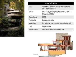 Júlia López Valera
FITXA TÈCNICA
Edifici Casa Kauffmann, també anomenada
casa de la Cascada
Autor Frank Lloyd Wright (Wisconsin, 1867-
Phoenix, 1959)
Cronologia 1938
Tipologia Casa unifamiliar
Materials Formigó armat, pedra, vidre i alumini.
Estil Organicista
Localització Bear Bun, Pennsilvània (EUA)
 