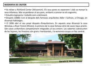 Júlia López Valera
 Va néixer a Richland Center (Wisconsin). Els seus pares es separaren i això va marcar la
seva infantesa. Mai va perdonar al seu pare, arribant a canviar-se els cognoms.
 Estudià enginyeria i treballà com a delineant.
 Després (1888) s’uní al despatx dels famosos arquitectes Adler i Sullivan, a Chicago, on
dissenyà habitatges.
 El 1896 obrí el seu propi despatx d’arquitectura. En aquests anys dissenyà la casa
Winslow, a River Forest (Illinois), la primera de la seva famosa sèrie de cases tipus prairie.
Són cases unifamiliars completament integrades al seu entorn. Les cobertes sobresurten
de les façanes, les finestres són grans i horitzontals, i la xemeneia ocupa un lloc central.
BIOGRAFIA DE L’AUTOR
Darwin D. Martin House
 