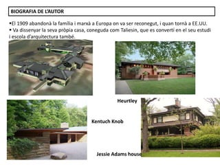 El 1909 abandonà la família i marxà a Europa on va ser reconegut, i quan tornà a EE.UU.
 Va dissenyar la seva pròpia casa, coneguda com Taliesin, que es convertí en el seu estudi
i escola d’arquitectura també.
BIOGRAFIA DE L’AUTOR
Heurtley
Kentuch Knob
Jessie Adams house
 