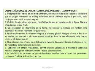 Júlia López Valera
CARACTERÍSTIQUES DE L’ARQUITECTURA ORGÀNICA DE F. LLOYD WRIGHT:
1. Integració de l’edifici en el medi ambient, creant un espai que s’acosti a la natura,
que es pugui mantenir un diàleg harmònic entre ambdós espais i, per tant, calia
conjugar murs amb arbres i roques.
2. L’edifici ha de néixer de terra. L’edifici ha de ser un producte de la Mare Natura,
n’ha d’ésser el seu fruit.
3. Cal respectar els desnivells de la terra. No trencar la bellesa de l’entorn sinó
acomodar-hi en tot moment l’arquitectura.
4. Qualsevol element ha d’estar integrat al disseny global. Wright afirma: « fins i tot
les taules, els armaris i els instruments musicals han de ser elements dels mateix
edifici». Mobiliari senzill.
5. Els materials han d’estar en estat natural. Manca d’ornamentació a les façanes, tret
de l’aportada pels mateixos materials.
6. Cobertes en amplis voladissos. Sovint utilitzà voladissos d’inspiració japonesa.
Aquests prolonguen horitzontalment l’espai, paral·lel al sòl.
7. La calefacció ha de sortir de terra i des d’aquí irradiar calor a tot el cos, permetent
conservar l’habitacle fresc i el cap clar.
 