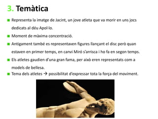 3. Temàtica
Representa la imatge de Jacint, un jove atleta que va morir en uns jocs
dedicats al déu Apol·lo.
Moment de màxima concentració.
Antigament també es representaven figures llançant el disc però quan
estaven en primer temps, en canvi Miró s’arrisca i ho fa en segon temps.
Els atletes gaudien d’una gran fama, per això eren representats com a

models de bellesa.
Tema dels atletes  possibilitat d’expressar tota la força del moviment.

 