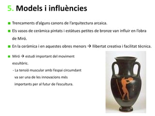 5. Models i influències
Trencaments d’alguns canons de l’arquitectura arcaica.
Els vasos de ceràmica pintats i estàtues petites de bronze van influir en l’obra
de Miró.

En la ceràmica i en aquestes obres menors  llibertat creativa i facilitat tècnica.
Miró  estudi important del moviment
escultòric.
- La tensió muscular amb l’espai circumdant
va ser una de les innovacions més
importants per al futur de l’escultura.

 