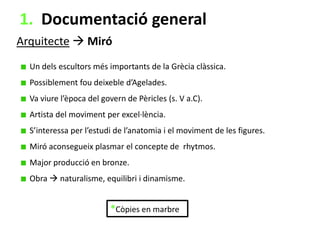 1. Documentació general
Arquitecte  Miró
Un dels escultors més importants de la Grècia clàssica.
Possiblement fou deixeble d’Agelades.
Va viure l’època del govern de Pèricles (s. V a.C).
Artista del moviment per excel·lència.

S’interessa per l’estudi de l’anatomia i el moviment de les figures.
Miró aconsegueix plasmar el concepte de rhytmos.
Major producció en bronze.
Obra  naturalisme, equilibri i dinamisme.

*Còpies en marbre

 
