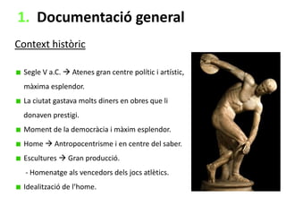 1. Documentació general
Context històric
Segle V a.C.  Atenes gran centre polític i artístic,
màxima esplendor.
La ciutat gastava molts diners en obres que li
donaven prestigi.
Moment de la democràcia i màxim esplendor.
Home  Antropocentrisme i en centre del saber.
Escultures  Gran producció.

- Homenatge als vencedors dels jocs atlètics.
Idealització de l’home.

 