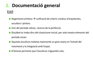 1. Documentació general
Estil
Hegemonia artística  unificació de criteris creatius d’arquitectes,
escultors i pintors.
Inici del període clàssic, recerca de la perfecció.
Discòbol es troba dins del classicisme inicial, per això mostra elements del
període arcaic.
Aquesta escultura mateixa representà un gran avanç en l’estudi del

moviment y la integració amb l’espai.
El bronze permetia que l’escultura s’aguantés sola.

 