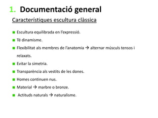 1. Documentació general
Característiques escultura clàssica
Escultura equilibrada en l’expressió.
Té dinamisme.
Flexibilitat als membres de l’anatomia  alternar músculs tensos i
relaxats.
Evitar la simetria.
Transparència als vestits de les dones.

Homes continuen nus.
Material  marbre o bronze.
Actituds naturals  naturalisme.

 