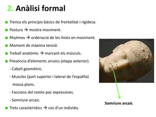 2. Anàlisi formal
Trenca els principis bàsics de frontalitat i rigidesa.
Postura  mostra moviment.
Rhytmos  ordenació de les línies en moviment.
Moment de màxima tensió.

Treball anatòmic  marcant els músculs.
Presència d’elements arcaics (etapa anterior).
- Cabell geomètric.
- Muscles (part superior i lateral de l’espatlla)
massa plans.
- Faccions del rostre poc expressives.
- Somriure arcaic.
Trets característics  cos d’un individu.

Somriure arcaic

 