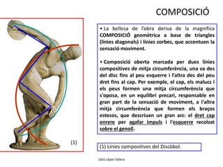 Júlia López Valera 
(1) 
COMPOSICIÓ 
• La bellesa de l’obra deriva de la magnífica 
COMPOSICIÓ geomètrica a base de triangles 
(línies diagonals) i línies corbes, que accentuen la 
sensació moviment. 
• Composició oberta marcada per dues línies 
compositives de mitja circumferència, una va des 
del disc fins al peu esquerre i l’altra des del peu 
dret fins al cap. Per exemple, el cap, els malucs i 
els peus formen una mitja circumferència que 
s'oposa, en un equilibri precari, responsable en 
gran part de la sensació de moviment, a l'altra 
mitja circumferència que formen els braços 
estesos, que descriuen un gran arc: el dret cap 
enrere per agafar impuls i l'esquerre recolzat 
sobre el genoll. 
(1) Línies compositives del Discòbol. 
 