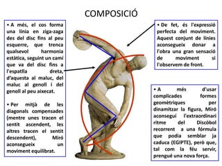 COMPOSICIÓ 
• A més, el cos forma 
una línia en ziga-zaga 
des del disc fins al peu 
esquerre, que trenca 
qualsevol harmonia 
estàtica, seguint un camí 
que va del disc fins a 
l'espatlla dreta, 
d’aquesta al maluc, del 
maluc al genoll i del 
genoll al peu aixecat. 
• Per mitjà de les 
diagonals compensades 
(mentre unes tracen el 
sentit ascendent, les 
altres tracen el sentit 
descendent), Miró 
aconsegueix un 
moviment equilibrat. 
• De fet, és l'expressió 
perfecta del moviment. 
Aquest conjunt de línies 
aconsegueix donar a 
l'obra una gran sensació 
de moviment si 
l'observem de front. 
• A més d'usar 
complicades formes 
geomètriques per 
dinamitzar la figura, Miró 
aconseguí l'extraordinari 
ritme del Discòbol 
recorrent a una fórmula 
que podia semblar ja 
caduca (EGIPTE), però que, 
tal com la féu servir, 
prengué una nova força. 
 
