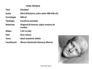 Júlia López Valera 
FITXA TÈCNICA 
Títol Discòbol 
Autor Miró (Elèuteres, actiu entre 480-440 aC) 
Cronologia 460 aC 
Tipologia Escultura exempta 
Materials Original de bronze; còpia romana de 
marbre 
Mides 1,55 m (alt) 
Estil Grec clàssic 
Tema Ideal anatòmic atlètic 
Localització Museu Nazionale Romano (Roma) 
 